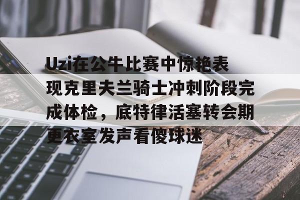 Yabo-Uzi在公牛比赛中惊艳表现克里夫兰骑士冲刺阶段完成体检，底特律活塞转会期更衣室发声看傻球迷的简单介绍-Yabo